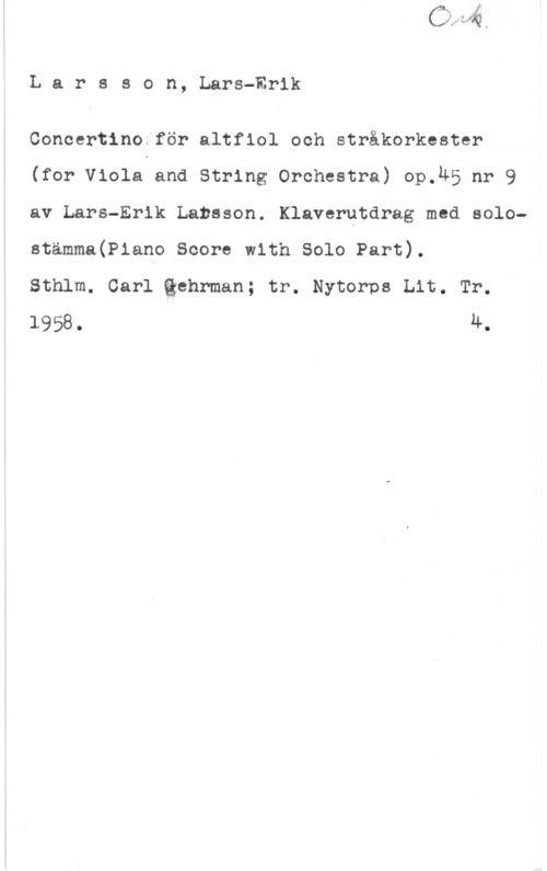 Larsson, Lars-Erik Larsson, Lars-Erik

Concertino för altfiol och stråkorkester
(for Viola and String Orchestra) op.&5 nr 9
av Lars-Erik Larsson. Klaverutdrag med solostamma(P1ano score with solo Part).

Sthlm. Carl thrman; tr. Nytorps Lit. Tr.
1958. 4.