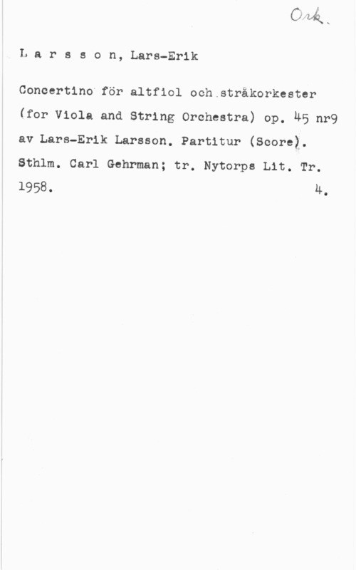 Larsson, Lars-Erik Larsson, Lars-Erik

Concertino för altfiol och.stråkorkester
(for Viola and String Orchestra) op. ÄB nr9
av Lars-Erik Larsson. Partitur (Score).
Sthlm. Carl Gehrman; tr. Nytorps Lit. Tr.
1958. u.