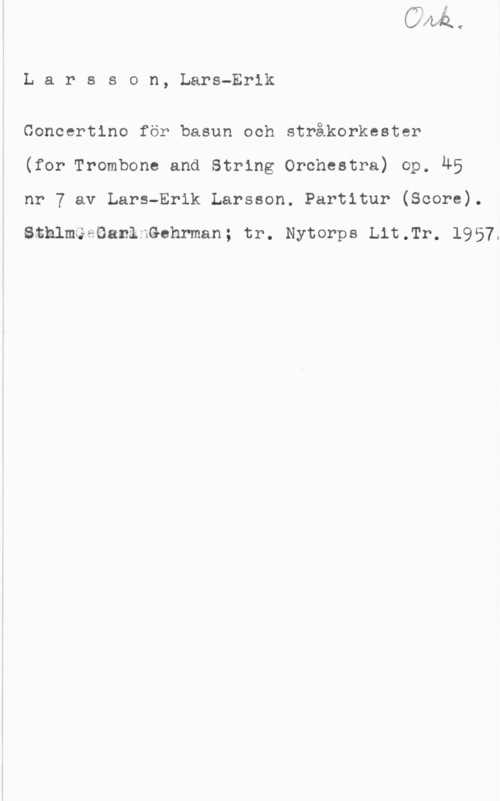 Larsson, Lars-Erik Larsson, Lars-Erik

Concertino för basun och stråkorkester
(for Trombone and String Orchestra) op. 45
nr 7 av Lars-Erik Larsson. Partitur (Score).

SthlmGeGanlnGehrman; tr. Nytorps th.Tr. 1957.
