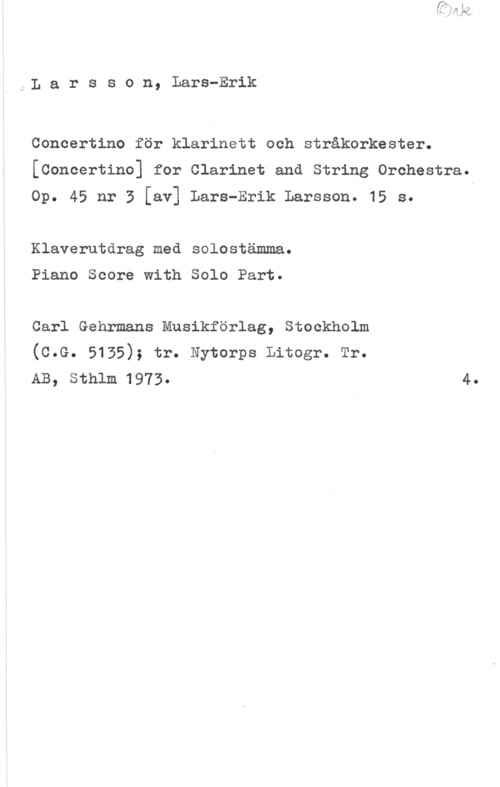 Larsson, Lars-Erik Larsson, Lars-Erik

Concertino för klarinett och stråkorkester.
[Concertino] for Clarinet and String Orchestra.

Op. 45 nr 3 [av] Lars-Erik Larsson. 15 s.

Klaverutdrag med solostämma.

Piano Score with Solo Part.

Carl Gehrmans Musikförlag, Stockholm
(c.G. 5135); tr. Nytorps Litogr. Tr.
AB, Sthlm 1973. 4.