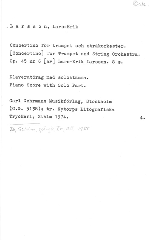 Larsson, Lars-Erik kaL a r s s o n, Lars-Erik

Concertino för trumpet och stråkorkester.
[Concertino] for Trumpet and String Orchestra.

Op. 45 nr 6 [av] Lars-Erik Larsson. 8 s.

Klaverutdrag med solostämma.

Piano Score with Solo Part.

Carl Gehrmans Musikförlag, Stockholm
(C.G. 5138); tr. Nytorps Litografiska
Tryckeri; Sthlm 1974. 4.

-. v 4 Jv -- V
mä...- ...v-MQW"

Yes; sf    Å.