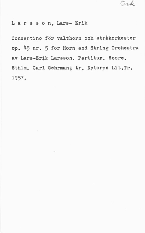 Larsson, Lars-Erik Larsson, Lars- Erik

Concertino för valthorn och stråkorkester
op. 45 nr. 5 for Horn and String Orchestra
av Lars-Erik Larsson. Partitun. Score.
Sthlm. Carl Gehrman; tr. Nytorpl Lit.Tr.
1957.