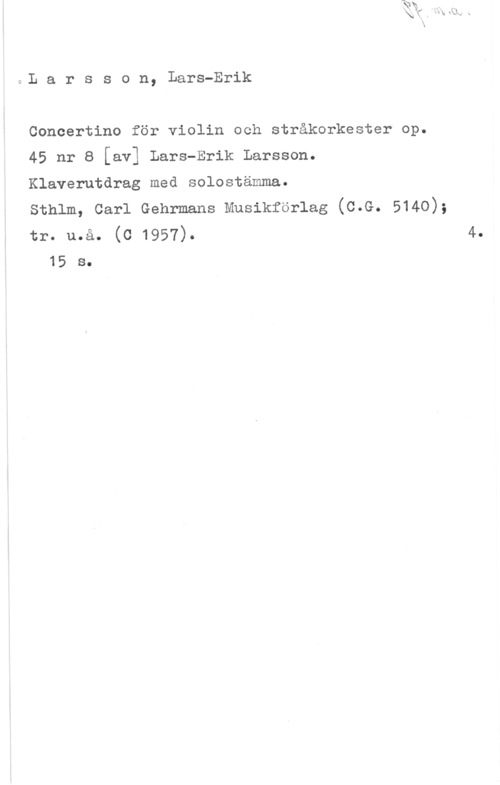 Larsson, Lars-Erik lDL a r s s o n, Lars-Erik

Concertino för violin och stråkorkester op.

45 nr 8 [av] Lars-Erik Larsson.

Klaverutdrag med solostämma.

sthlm, carl Gehrmans Musikförlag (c.G. 5140);

tr. u.å. (0 1957). 4.
15 s.