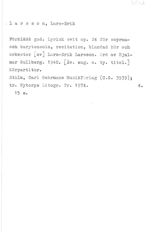 Larsson, Lars-Erik Larsson, Lars-Erik

Förklädd gud. Lyrisk svit op. 24 för sopran
Och barytonsolo, recitation, blandad kör och

orkester [av] Lars-Erik Larsson. Ord av Hjal
mar Gullberg. 1940. [Äv. eng. o. ty. titel.]

Körpartitur.

sthlm, carl Gehrmans Musikförlag (c.G. 5939);

tr. Nytorps Litogr. Tr. 1974. y 4.
15 s.