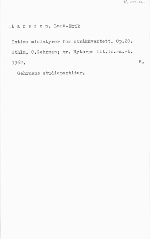 Larsson, Lars-Erik GL a r s s o n, Lars-Erik

Intima miniatyrer för stråkkvartett. Op.20.
Sthlm, C.Gehrman; tr. Nytorps lit.tr.-a.-b.
1962.

Gehrmans studiepartitur.