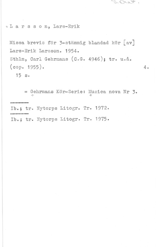 Larsson, Lars-Erik IaL a r s s o n, Lars-Erik

Missa brevis för 3-stämmig blandad kör [av]

Lars-Erik Larsson. 1954.

Sthlm, Carl Gehrmans (C.G. 4946); tr. u.å.

(OOP- 1955). 4.
15 s.

= Gehrmans Kör-Serie: gpsica nova Nr 5.

Ib.; tr. Nytorps Litogr. Tr. 1972.

Ib.; tr. Nytorps Litogr. Tr. 1975.