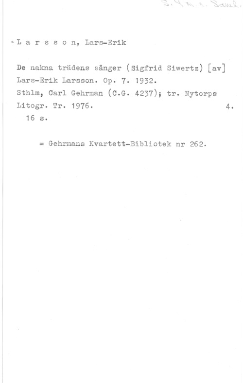 Larsson, Lars-Erik eL a r s s o n, Lars-Erik

De nakna trädens sånger (Sigfrid Siwertz) [av]

Lars-Erik Larsson. Op. 7. 1952.

Sthlm, Carl Gehrman (C.G. 4237); tr. Nytorps

Litogr. Tr. 1976. 4.
16 s.

= Gehrmans Kvartett-Bibliotek nr 262.