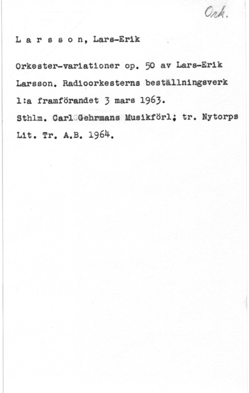 Larsson, Lars-Erik Vilma

L a r s s o n, Lars-Erik

Orkester-variationer op. 50 av Lara-Erik
Larsson. Radiporkesterns beställningsverk
1:a framförandet 3 mars 1963.

Sthlm. GarläGehnmans Musikförl; tr. Nytorps
Lit. Tr. A.B. 1964.
