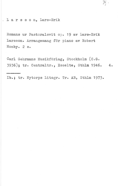 Larsson, Lars-Erik Larsson, Lars-Erik

Bomans ur Pastoralsvit op. 19 av Lars-Erik

Larsson. Arrangemang för piano av Robert
Monby. 2 s.

Carl Gehrmans Musikförlag, stockholm (c.G.
3936); tr. Centraltr., Esselte, Sthlm 1946. 4.

Ib.; tr. Nytorps Litogr. Tr. AB, Sthlm 1975.
