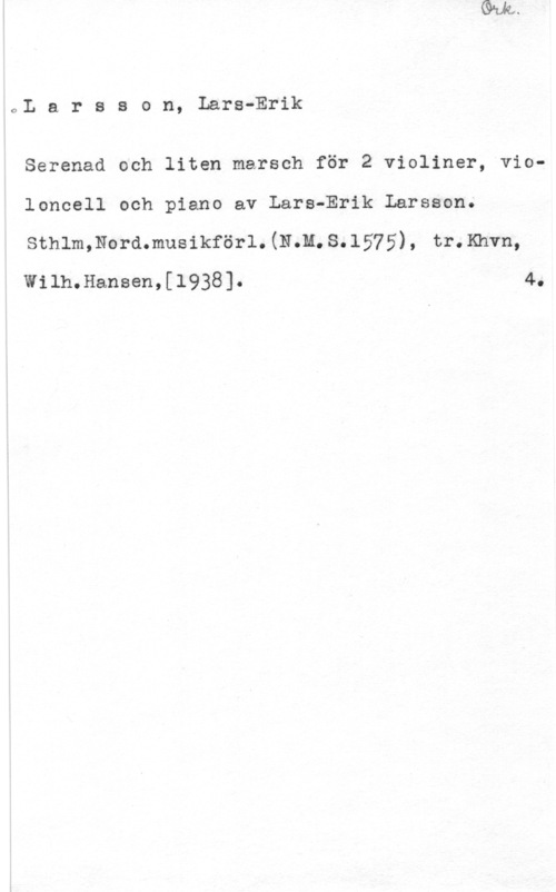 Larsson, Lars-Erik oI. a r s s o n, Lars-Erik

Serenad och liten marsch för 2 violiner, violoncell och piano av Lars-Erik Larsson.
sthlmmoramusikförl.(N.m.s.1575), tr.Khvn,

"Wilh.Hansen,[l938]. 4,