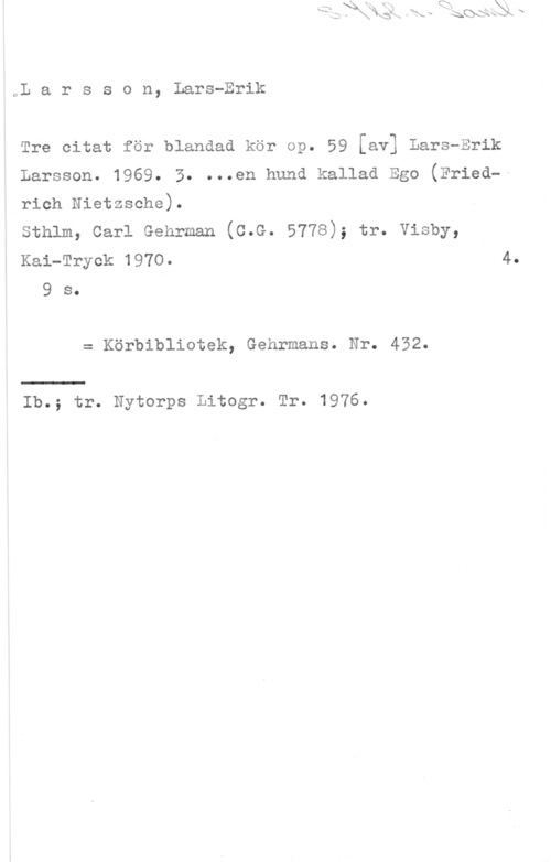 Larsson, Lars-Erik oL a r s s o n, Lars-Erik

Tre citat för blandad kör op. 59 [av] Lars-Erik

Larsson. 1969. 3. ...en hund kallad Ego Fried
rich Nietzsche).

sthlm, carl Gehrman (c.G. 5778); tr. visby,

Kai-Tryck 1970. 4,
9 s.

= Körbibliotek, Gehrmans. Nr. 432.

Ib.; tr. Nytorps Litogr. Tr. 1976.