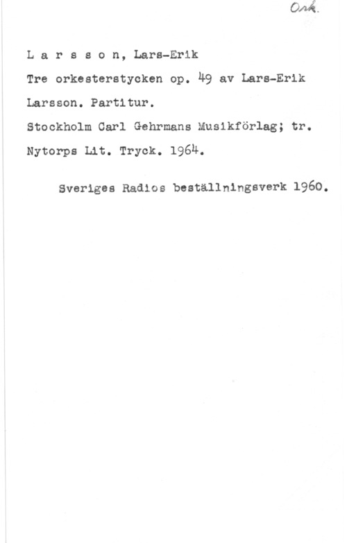 Larsson, Lars-Erik Larsson, Lars-Erik

Tre orkesterstycken op. Ä9 av Lars-Erik
Larsson. Partitur.

Stockholm Carl Gehrmans Musikförlag; tr.
Nytorps Lit. Tryck. l96u.

Sveriges Radios beställningsverk 1960.