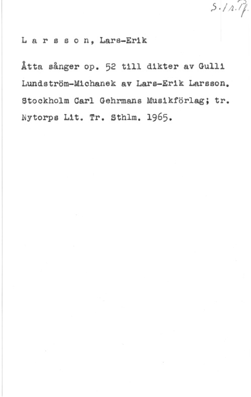 Larsson, Lars-Erik Larsson, Lars-Erik

Åtta sånger op. 52 till dikter av Gulli
Lundström-Michanek av Lars-Erik Larsson.
Stockholm Carl Gehrmans Musikförlag; tr.
Nytorps Lit. Tr. Sthlm. 1965.