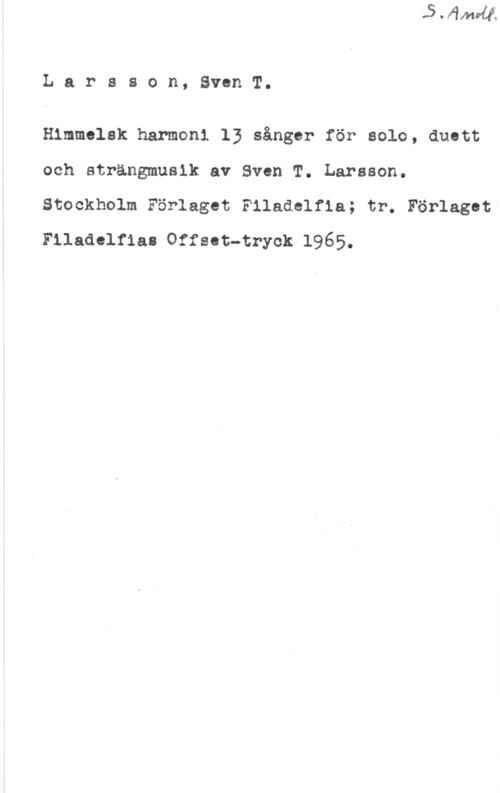 Larsson, Sven T. Larsson, SvenT.

Himmelsk harmoni 13 sånger för solo, duett
och strängmusik av Sven T. Larsson.
Stockholm Förlaget Filadelfia; tr. Förlaget
Filaaelrmn offsat-cryok 1965.