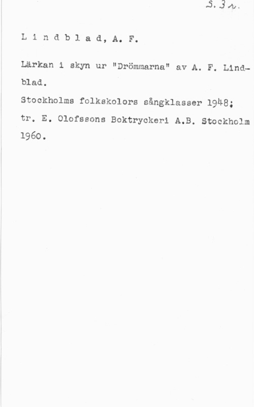 Lindblad, Adolf Fredrik Lindblad, A. F.

Lärkan 1 skyn ur "Drömmarna" av A. F. Lind
blad.
Stockholms folkskolors sångklasser 1948;

tr. E. Olofssons Boktryckerl A.B. Stockholm
1960.