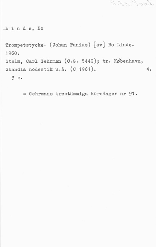 Linde, Bo JLindegBO

Trompetstycke. (Johan Funius) [av] Bo Linde.
1960.

Sthlm, Carl Gehrman (C.G. 5449); tr. Kåbenhavn,
Skandia nodestik u.å. (C 1961). 4.

3 s.

= Gehrmans trestämmiga körsånger nr 91.