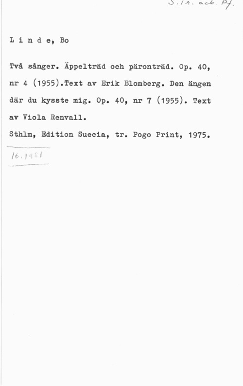 Linde, Bo Linde, Bo

Två sånger. Äppelträd och päronträd. Op. 40,
nr 4 (1955).Text av Erik Blomberg. Den ängen v
där du kysste mig. Op. 40, nr 7 (1955). Text
av Viola Renvall.

Sthlm, Edition Suecia, tr. Pogo Print, 1975.

n "f""-Nn.....,- . H .. ...Nu Å

få.. yjf