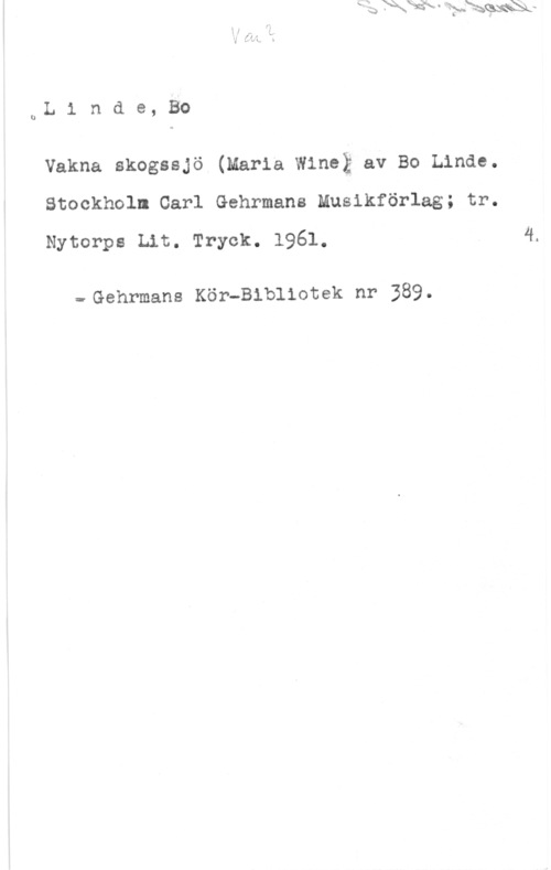 Linde, Bo uL 1 n d e, Bo

Vakna skogssjö (Maria Wineä av Bo Linde.
Stockholm Carl Gehrmans Musikförlag; tr.
Nytorps Lit. Tryck. 1961.

=-Gehrmans Kör-Bibliotek nr 389.