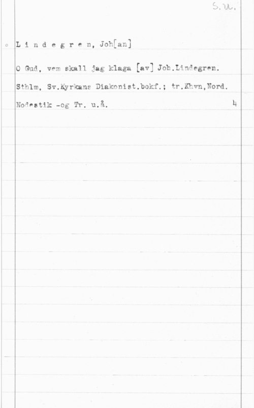 Lindegren, Johan I
I

 

L i n d e g r e n, Johfan]

O Gud, vem skall jag klaga [av] th.Linäegren.
Sthlm, Sv.Kyrkans Diakonist.bokf.; tr.Khvn,Nord.

Noåvatik -og Tr. u.å.