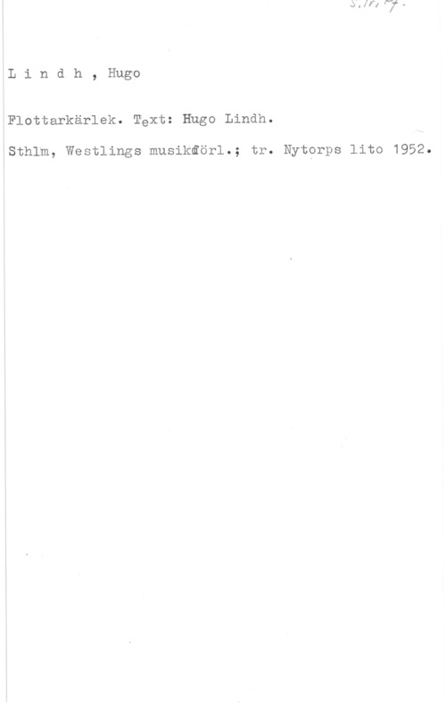 Lindh, Hugo Lindh,Hug-o

Flottarkärlek. Téxt: Hugo Lindh.

lSthlm, Westlings musikåörl.; tr. Nytprps lito 1952.