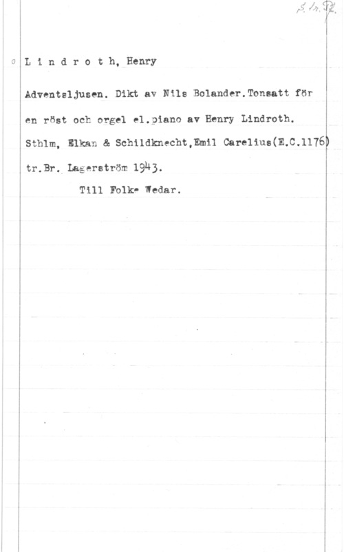 Lindroth, Henry Lindroth, Henry

Adventsljusen. Dikt av Nils Bolander.Tonsatt för
en röst och orgel e1.piano av Henry Lindroth.
sthlm, Inkan & schndknechtmmn carenus(m.c.1176

tr.Br. Lagerström 1933.

Till Folk- Wedar.

w