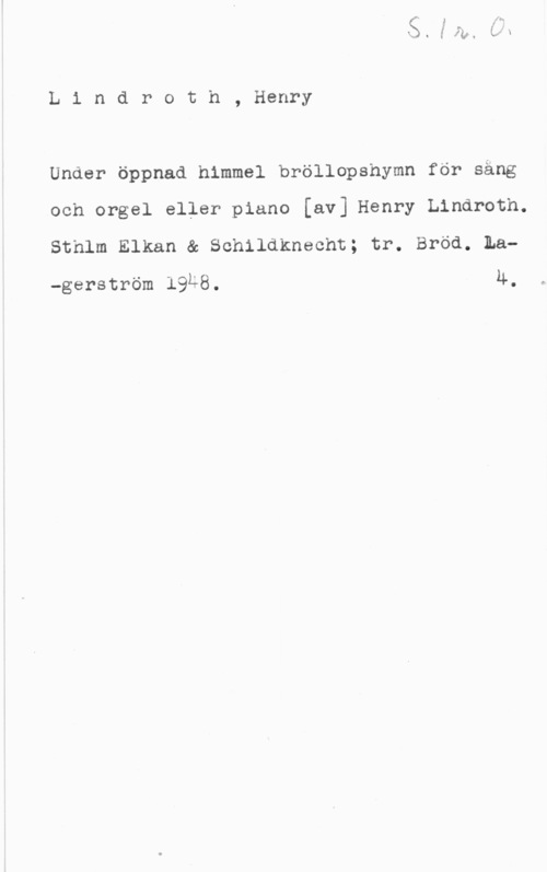 Lindroth, Henry Lindroth, Henry

Under Öppnad himmel bröllopshymn för säng
och orgel eller piano [av] Henry Lindroth.
Sthlm Elkan & Schildknecht; tr. Bröd. La
-gerström 19Ä8. u-