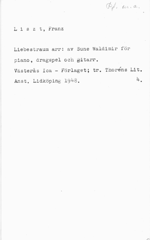 Liszt, Franz Liszt, Franz

Liebestraum arr: av Sune Waldimir för
piano, dragspel och gitarr.
västerås Ica - Förlaget; tr. Thoréns Liu.

Ansc. Lidköping 1948. 4.