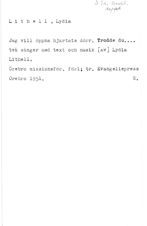 Lithell, Lydia L1 the1 1 , Lydia

Jag vill öppna hjärtats dörr. Trodde du....
två sånger med text och musik [av] Lydia
Lithell.

Örebro missionsför. förl; tr. Evangeliepress

Örebro 1951. 8.