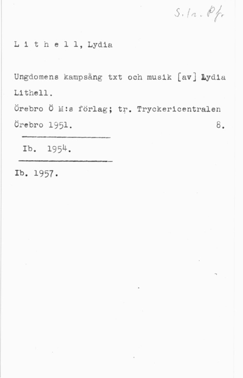 Lithell, Lydia x!.f:r.

L 1 t h e l l, Lydia

Ungdomens kampsång txt och musik [av] Lydia
Lithell.
Örebro Ö st förlag; tr. Tryckericentralen

örebro 1951. 8.

 

Ib. 195u.

 

Ib. 1957.