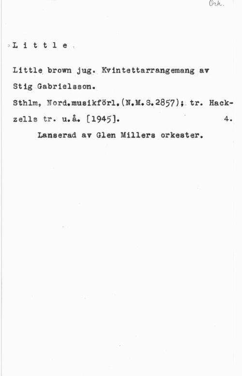 Gabrielsson, Stig Littlek

Little brown Jug, Kwintettarrangemang av

Stig Gabrielsson.

sthlm, larm-:11.muannrörl.(15.11.3.2857hy tr. Hackzells tr. u.å. [1945]. I 4.

Lanserad av Glen Millers orkester.