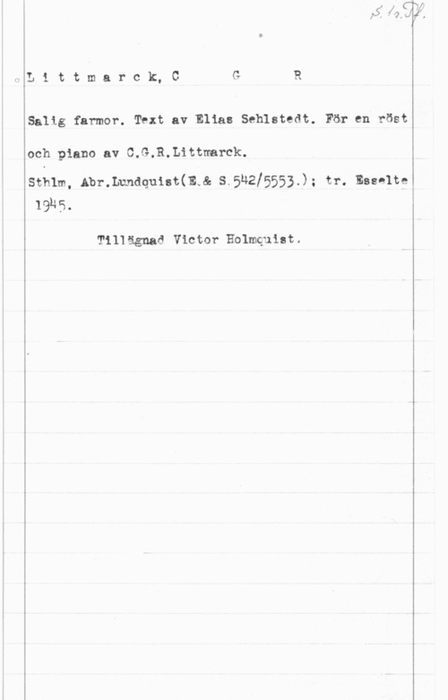 Littmarck, Carl Gottfried Reinhold 2L1ttmarck,C G R

Salig farmor. Text av Elias Seblstedt. För en röst

och piano av C.G.R.Littrmrck.

sthlm, Abr.nunaqu1=t(mw& s.5n2!5553.); tr. Esselte
lans.

Till ägnad Victor Holmquist.