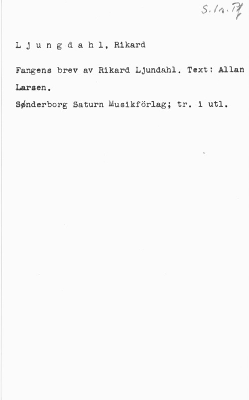 Ljungdahl, Rikard LJungdahl, Rikard

Fangens brev av Rikard Ljundahl. Text: Allan
Larsen.

Sdnderborg Saturn Musikförlag; tr. 1 utl.