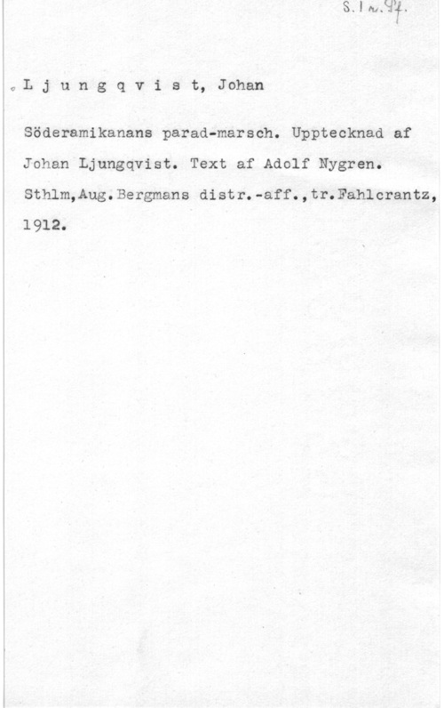 Ljungqvist, Johan io L j u n g q v i s t, Johan

Söderamikanans parad-marsch. Upptecknad af
Johan Ljungqvist. Text af Adolf Nygren.
Sthlm,Aug.Bergmans distr.-aff.,tr.Fahlcrantz,
1912.