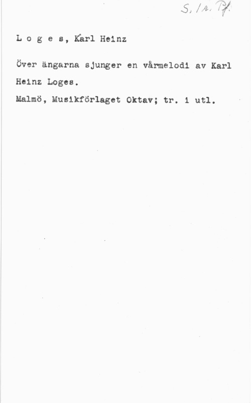 Logés, Karl Heinz Loges, KärlHeinz

Över ängarna sjunger en vårmelodi av Karl
Heinz Loges.
Malmö, Musikförlaget Oktav; tr. 1 utl.