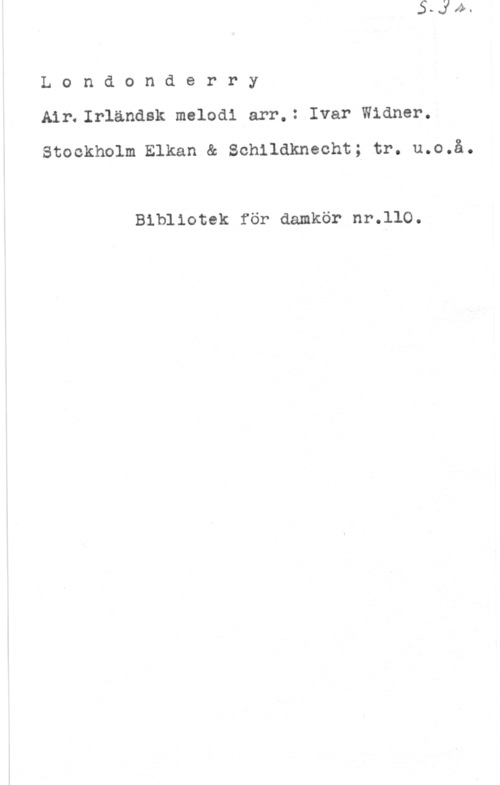 Widner, Ivar Londonderry

A1r.Ir1ändsk melodi arr.: Ivar Widner.
Stockholm Elkan & Schildknecht; tr. u.o.å.

Bibliotek för damkör nr.llO.
