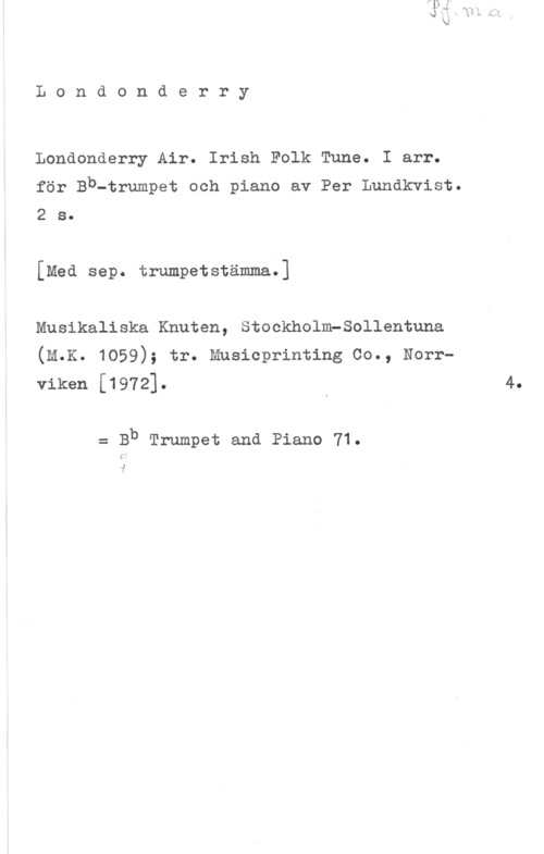 Lundkvist, Per Londonderry

Londonderry Air. Irish Folk Tune. I arr.
för Bb-trumpet och piano av Per Lundkvist.
2 s.

[Med sep. trumpetstämma.]
Musikaliska Knuten, Stockholm-Sollentuna
(M.K. 1059); tr. Musicprinting Co., Norr
viken [1972]- x 4
= Bb Trumpet and Piano 71.

i