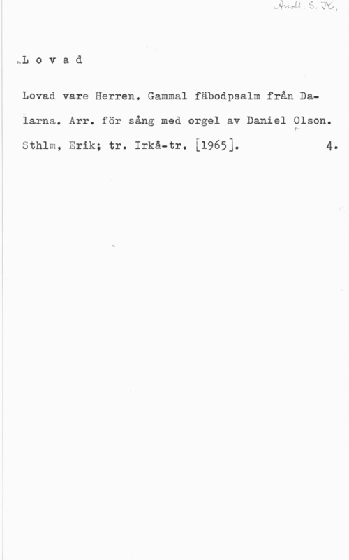 Olson, Daniel bL o v a d

Lovad vare Herren. Gammal fäbodpsalm från Dalarna. Arr. för sång med orgel av Daniel Olson.

sthlm, Erik; tr. Irkå-tr. i19651. 4.