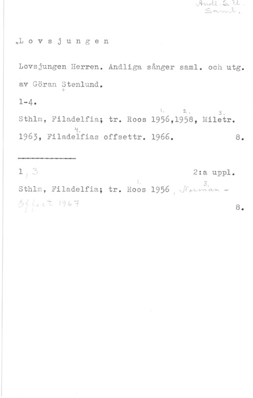 Stenlund, Göran oL o v s j u n g e n

Lovsjungen Herren. Andliga sånger saml. och utg.

av Göran Stenlund.
dk..

1-4.
1- i- 3.
Sthlm, Filadelfia; tr. Roos l956,l958, Miletr.
H.
1965, Filadelfias offsettr. 1966. 8.

 

l; ft 2:a uppl.

 3,
Sthlm, Filadelfia; tr. Roos 1956 Ixnrytntlh r

.fn -. 8.