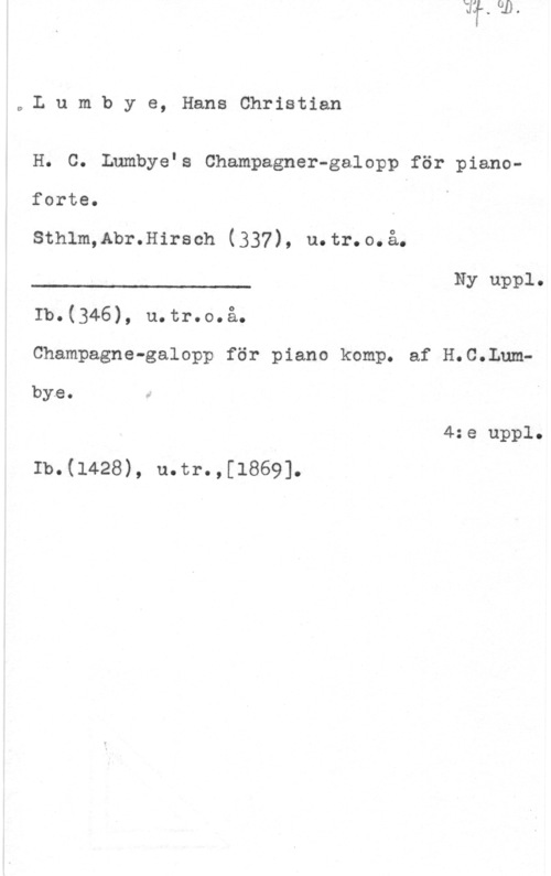 Lumbye, Hans Christian wLumbye, HansChristian

H. C. anbye.s Champagner-galopp för pianoforte.

Sthlm,Abr.Hirsch (337), u.tr.o.å.

Ny uppl.

 

Ib.(346), u.tr.o.å.
Champagne-galopp för piano komp. af H.C.Lumbye.

4:e uppl.
Ib.(1428), u.tr.,[1869].