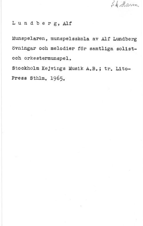 Lundberg, Alf Lundberg, Alf

Munspelaren, munspelsskola av Alf Lundberg
övningar och melodier för samtliga solistoch orkestermunspel.

Stockholm Kejvings Muside.B.; tr. LitoPresa Sthlm. 1965.