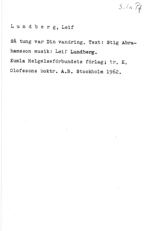 Lundberg, Leif Lundberg, Leif

Så tung var Din vandring. Text: Stig Abrahamsson musik: Leif Lundberg.

Kumla Helgelseförbundets förlag; tr. E.
Olofssons boktr. A.B. Stockholm 1962.