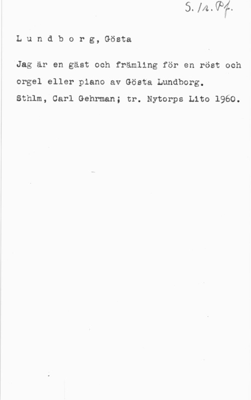 Lundborg, Gösta Lundborg, Gösta

AJag är en gäst och främling för en röst och
orgel eller piano av Gösta Lundborg.

Sthlm, Carl Gehrman; tr. Nytorps Lito 1960.