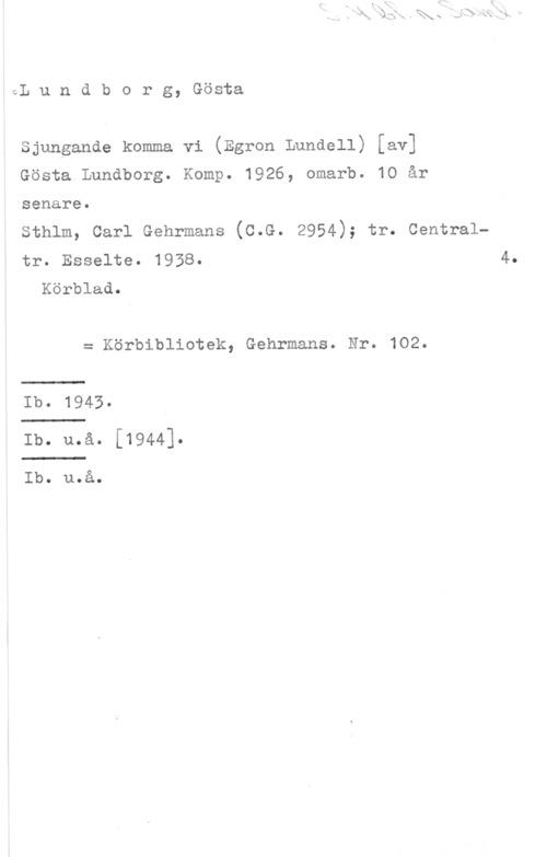 Lundborg, Gösta I.L u n d b o r g, Gösta

Sjungande komma vi (Egron Lundell) [av]
Gösta Lundborg. Komp. 1926, omarb. 10 år

senare.
Sthlm, Carl Gehrmans (C.G. 2954); tr. Centraltr. Esselte. 1958. 4.
Körblad.
= Körbibliotek, Gehrmans. Nr. 102.
Ib. 1943
Ib. u.å. [1944].

Ib. u.å.