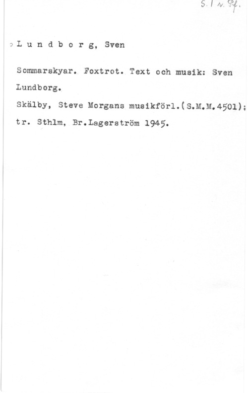 Lundborg, Sven aL u n d b o r g, Sven

Sommarskyar. Foxtrot. Text och musik: Sven
Lundborg. I

Skälby, Steve Morgans musikförl.(S.M.M.4501);
tr. Sthlm, Br.Lagerström 1945.