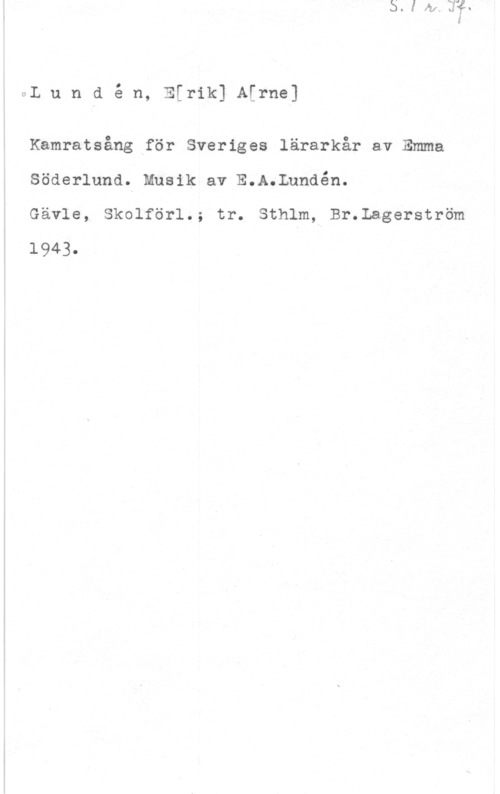 Lundén, Erik Arne vL u n d é n, EErik] A[rne]

Kamratsång för Sveriges lärarkår av Emma
Söderlund. Musik av E.A.Lundén.

Gävle, Skolförl.; tr. Sthlm, Br.Lagerström
1943.