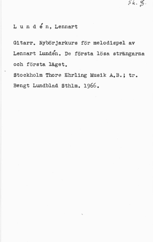 Lundén, Lennart Lun d en, Lennart

Gitarr. Nybörjarkurs för melodispel av
Lennart Lundén. De första lösa strängarna
och första läget.

Stockholm Thore Ehrling Musik A;B.; tr.
Bengt Lundblad sthlm. 1966.