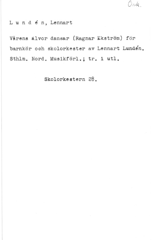 Lundén, Lennart Lundé n, Lennart

Vårens älvor dansar (Ragnar Ekström) för
barnkör och skolorkeeter av Lennart Lundén.

Sthlm. Nord. Mueikförl.; tr. 1 utl.

Skolorkeetern 28.