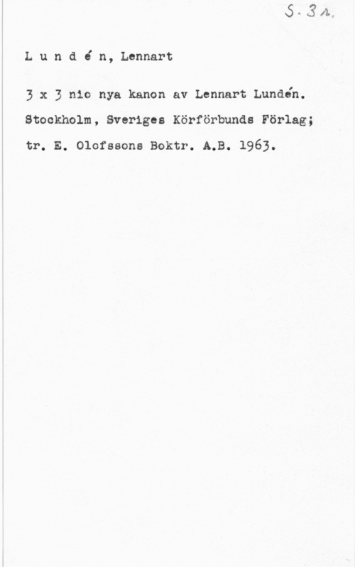 Lundén, Lennart Lundin, Lennart

3 x 3 nio nya kanon av Lennart Lundén.
Stockholm, Sveriges Körförbunds Förlag;

tr. E. Olofssons Boktr. A.B. 1963.