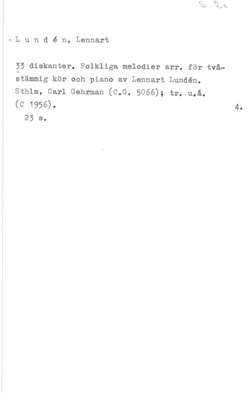 Lundén, Lennart c-L u n d é n, Lennart

53 diskanter. Folkliga melodier arr. för två-
atämmig kör och piano av Lennart Lundén.
sthlm, carl Gehrman (c.G. 5066); tr; u.å.
(c 1956).

25 s.

4.