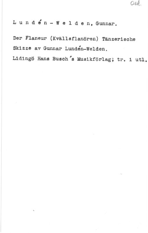 Lundén-Welden, Gunnar Lundibn- Weld,en, Gunnar.

Der Flaneur (Kvällaflanören) Tänzerische

Sklzze av Gunnar Lundén-Walden.

Lidingö Hans Busch,s Musikförlag; tr. 1 utl.
